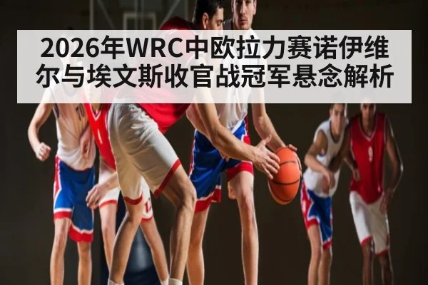 2026年WRC中欧拉力赛诺伊维尔与埃文斯收官战冠军悬念解析